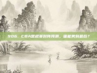 906. CBA常规赛对阵预测，谁能笑到最后？