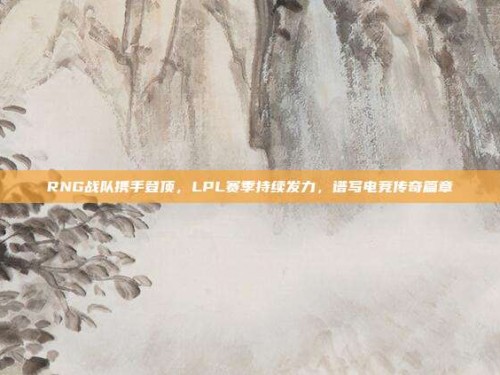 RNG战队携手登顶，LPL赛季持续发力，谱写电竞传奇篇章