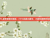 LPL夏季赛如火如荼，FPX成最大黑马，力挽狂澜勇夺冠军！