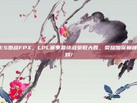 TES激战FPX，LPL赛季最终战豪取大胜，荣耀加冕巅峰时刻！