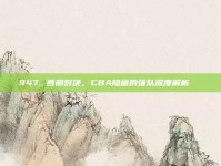 947. 西部对决，CBA隐藏的强队深度解析🔍