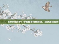 🎉⚡ 608狂欢夜！中超复赛现场爆满，球迷热情如潮