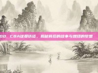 700. CBA球员访谈，揭秘背后的故事与燃烧的梦想💬