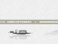 972. 中超各队主场气氛热烈无比🌪️，激情燃烧的绿茵战场