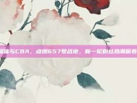 社交媒体与CBA，点燃657号战袍，新一轮粉丝热潮席卷而来！