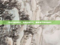 RNG强势回归，完美战胜V5，重振电子竞技雄风！