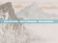 RNG豪取五连胜，锁定LPL总决赛名额，荣耀之路再续辉煌！