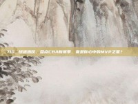 710. 球迷热议，盘点CBA新赛季，谁是你心中的MVP之星？🏆