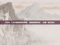 424. CBA最佳阵容预测，谁能脱颖而出，占据一席之地？