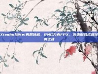 Xiaohu与Wei再展神威，RNG力克FPX，完美配合成就经典之战