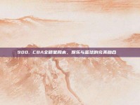 900. CBA全明星周末，娱乐与篮球的完美融合🎉