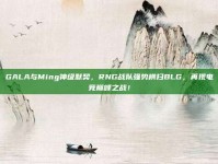 GALA与Ming神级默契，RNG战队强势横扫BLG，再现电竞巅峰之战！