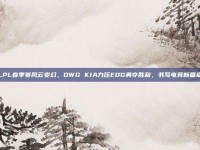 LPL春季赛风云变幻，DWG KIA力压EDG勇夺胜利，书写电竞新篇章