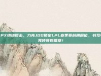 FPX绝地反击，力克JDG锁定LPL春季赛前四席位，书写电竞传奇新篇章！