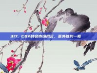 317. CBA转会市场风云，意外签约一览📜