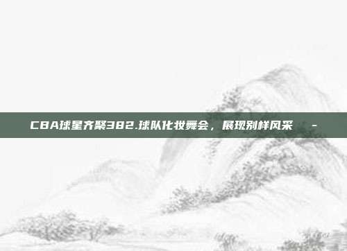 CBA球星齐聚382.球队化妆舞会，展现别样风采🎭