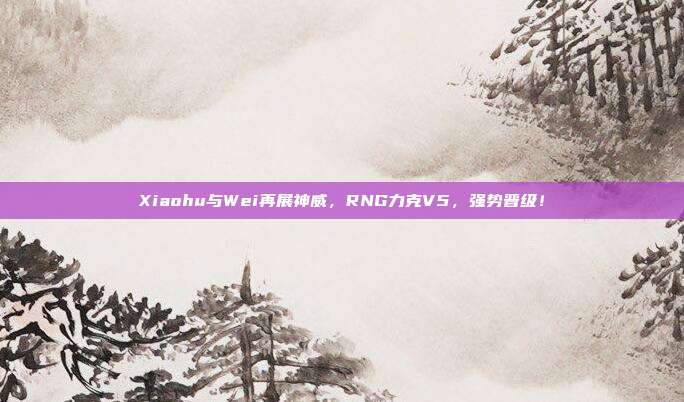 Xiaohu与Wei再展神威，RNG力克V5，强势晋级！