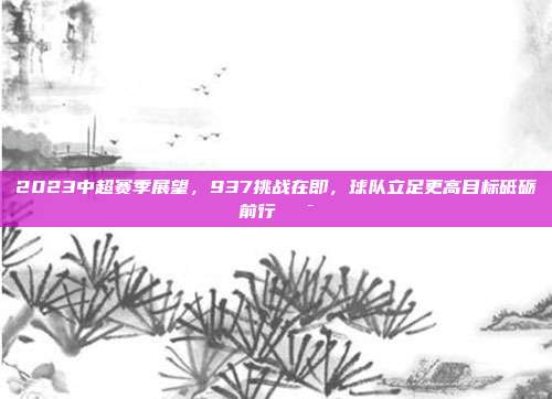 2023中超赛季展望，937挑战在即，球队立足更高目标砥砺前行🎯