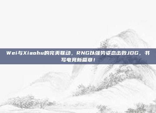 Wei与Xiaohu的完美联动，RNG以强势姿态击败JDG，书写电竞新篇章！