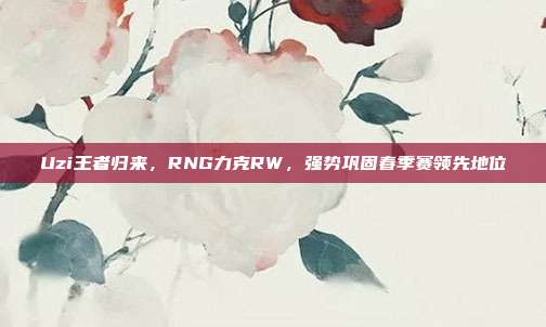 Uzi王者归来，RNG力克RW，强势巩固春季赛领先地位