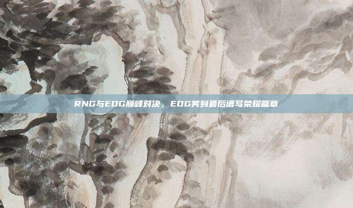 RNG与EDG巅峰对决，EDG笑到最后谱写荣耀篇章