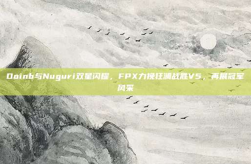 Doinb与Nuguri双星闪耀，FPX力挽狂澜战胜V5，再展冠军风采