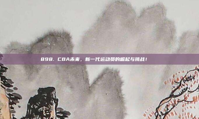 898. CBA未来，新一代运动员的崛起与挑战！🚀