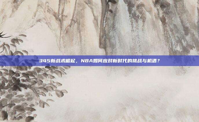 345新战术崛起，NBA如何应对新时代的挑战与机遇？