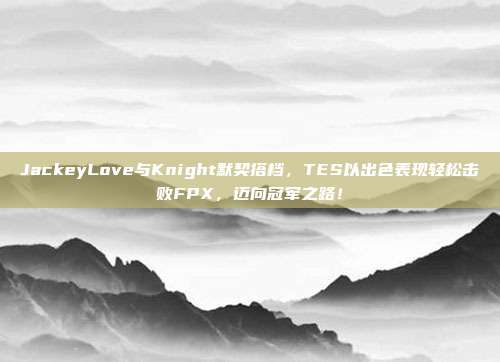 JackeyLove与Knight默契搭档，TES以出色表现轻松击败FPX，迈向冠军之路！