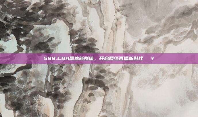 599.CBA聚焦新媒体，开启网络直播新时代🖥️