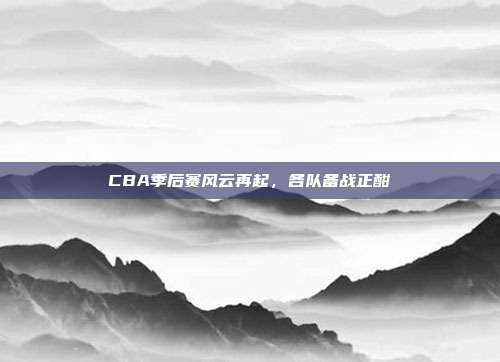 CBA季后赛风云再起，各队备战正酣