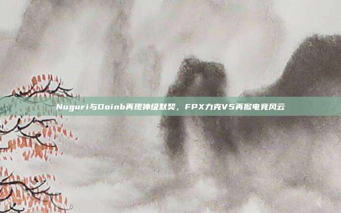 Nuguri与Doinb再现神级默契，FPX力克V5再掀电竞风云