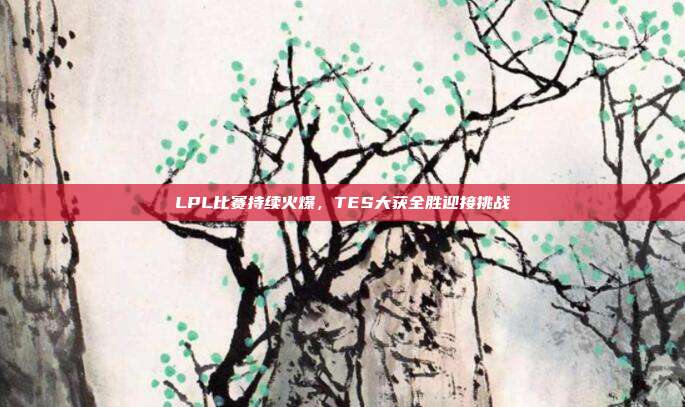 LPL比赛持续火爆，TES大获全胜迎接挑战