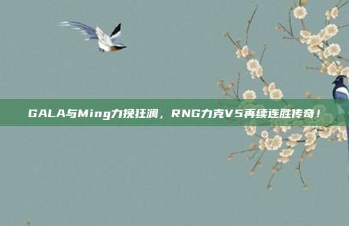 GALA与Ming力挽狂澜，RNG力克V5再续连胜传奇！