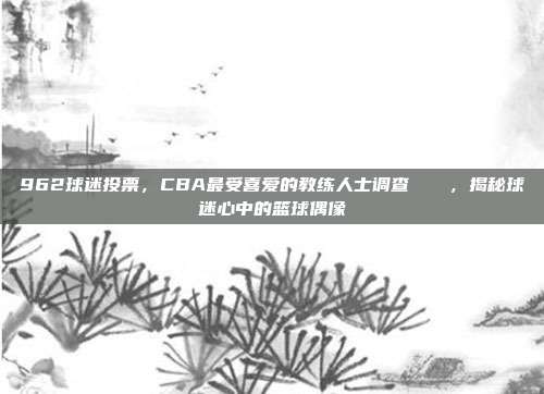 962球迷投票，CBA最受喜爱的教练人士调查📋，揭秘球迷心中的篮球偶像