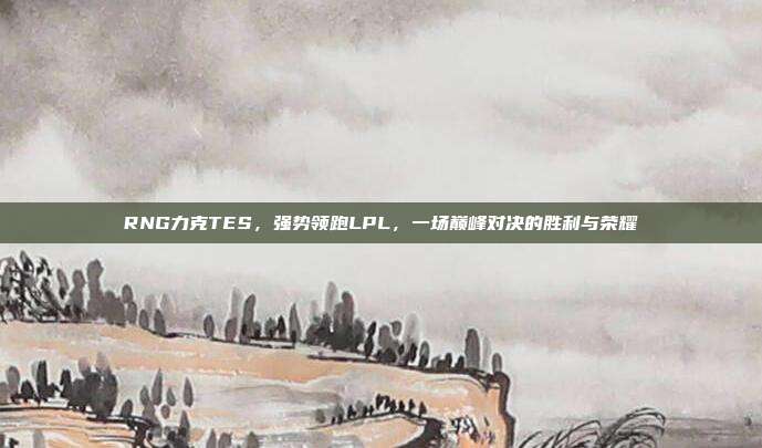 RNG力克TES，强势领跑LPL，一场巅峰对决的胜利与荣耀