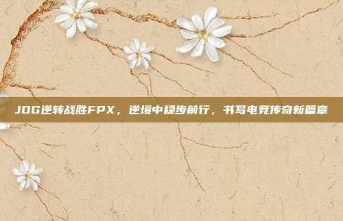 JDG逆转战胜FPX，逆境中稳步前行，书写电竞传奇新篇章