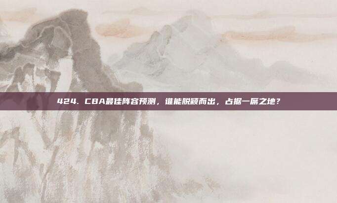 424. CBA最佳阵容预测，谁能脱颖而出，占据一席之地？