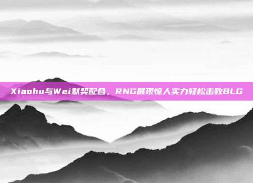 Xiaohu与Wei默契配合，RNG展现惊人实力轻松击败BLG