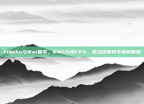 Xiaohu与Wei联手，RNG力克FPX，成功压制对手再创辉煌