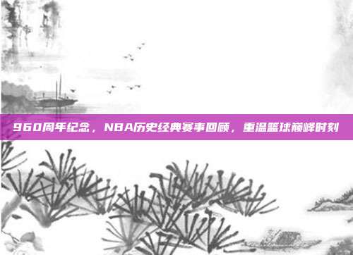 960周年纪念，NBA历史经典赛事回顾，重温篮球巅峰时刻