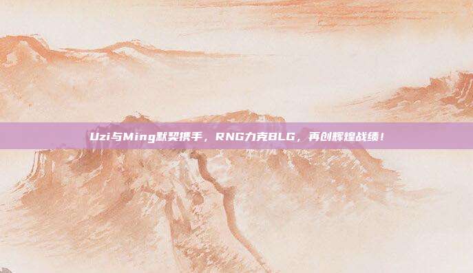 Uzi与Ming默契携手，RNG力克BLG，再创辉煌战绩！