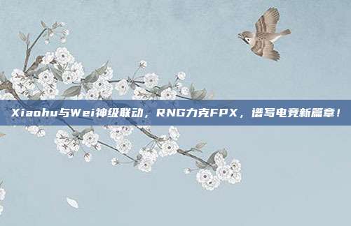 Xiaohu与Wei神级联动，RNG力克FPX，谱写电竞新篇章！