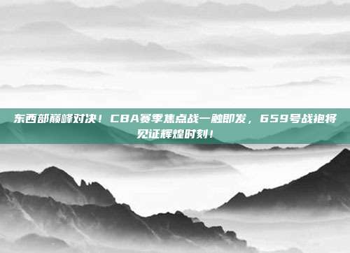 东西部巅峰对决！CBA赛季焦点战一触即发，659号战袍将见证辉煌时刻！