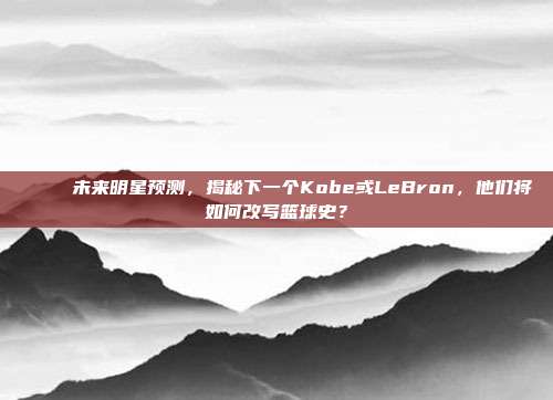 🌠 未来明星预测，揭秘下一个Kobe或LeBron，他们将如何改写篮球史？