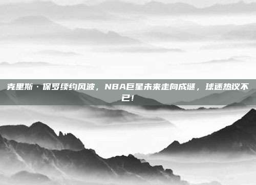 克里斯·保罗续约风波，NBA巨星未来走向成谜，球迷热议不已！