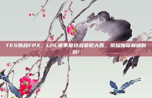 TES激战FPX，LPL赛季最终战豪取大胜，荣耀加冕巅峰时刻！