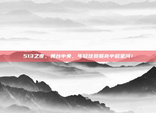 513之夜，舞台中央，年轻球员照亮中超星河！