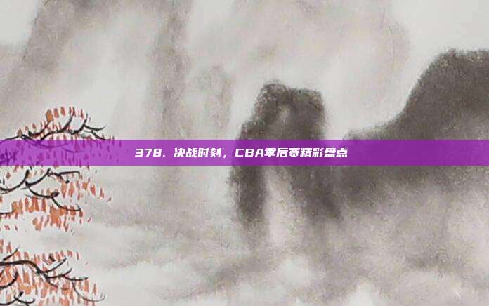 378. 决战时刻，CBA季后赛精彩盘点⚔️