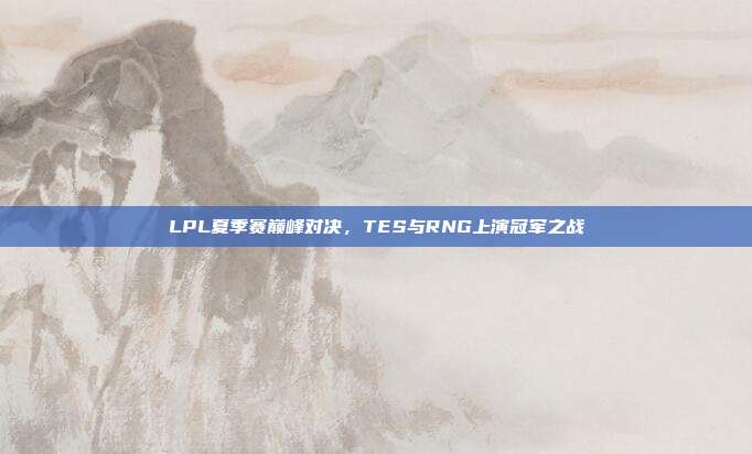 LPL夏季赛巅峰对决，TES与RNG上演冠军之战